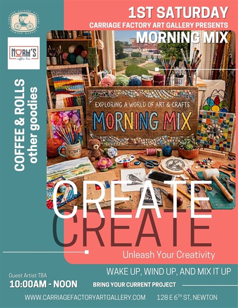 First Saturday Carriage Factory Art Gallery Presents Morning Mix. Coffee & Rolls from Norm's Coffee Bar. Create and unleash your creativity. Wake Up, Wind Up, and Mix it up. Bring your current project. Guest Artist TBA. 10:00 A.M. to Noon. 128 E 6th St, Newton. WWW.CARRIAGEFACTORYARTGALLERY.COM