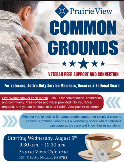 Prairie View Common Grounds Veteran Peer Support and Connection. For Veterans, Active-duty service members, Reserve & National Guard. First Wednesday of each month. Join us for Conversation, connection, and community. Free Coffee and water provided. No insurance required, and you do not have to be a prairie View Patient to attend. Whether you're looking for camaraderie, support or simply a place to connect, Common Grounds is a welcoming space where veterans can come as they are and know they're not alone. Staring Wednesday, August 5th. 9:30 a.m. to 10:30 a.m. Prairie View Cafeteria. 1901 E 1st St, Newton, KS 67114