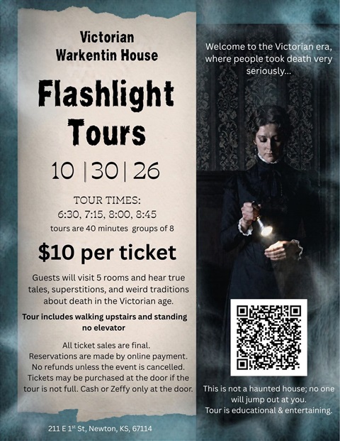 Victorian Warkentin House Flashlight Tours October 30, 2026. Tour Times: 6:30 PM, 7:15 PM, 8:00 PM, and 8:45 PM tours are 40 minutes and in groups of 8. $10 per ticket. Guests will visit 5 rooms and hear true tales, superstitions, and weird traditions about death in the Victorian age. Tour includes walking upstairs and standing no elevator. All ticket sales are final. Reservations are made by online payment. No refunds unless the event is cancelled. Tickets may be purchase at the door if the tour is not full. Cash or Zeffy only at the door. Welcome to the Victorian era, where people took death very seriously. This is not a haunted house; no one will jump out at you. Tour is educational & entertaining. 211 E 1st St, Newton, KS 67114